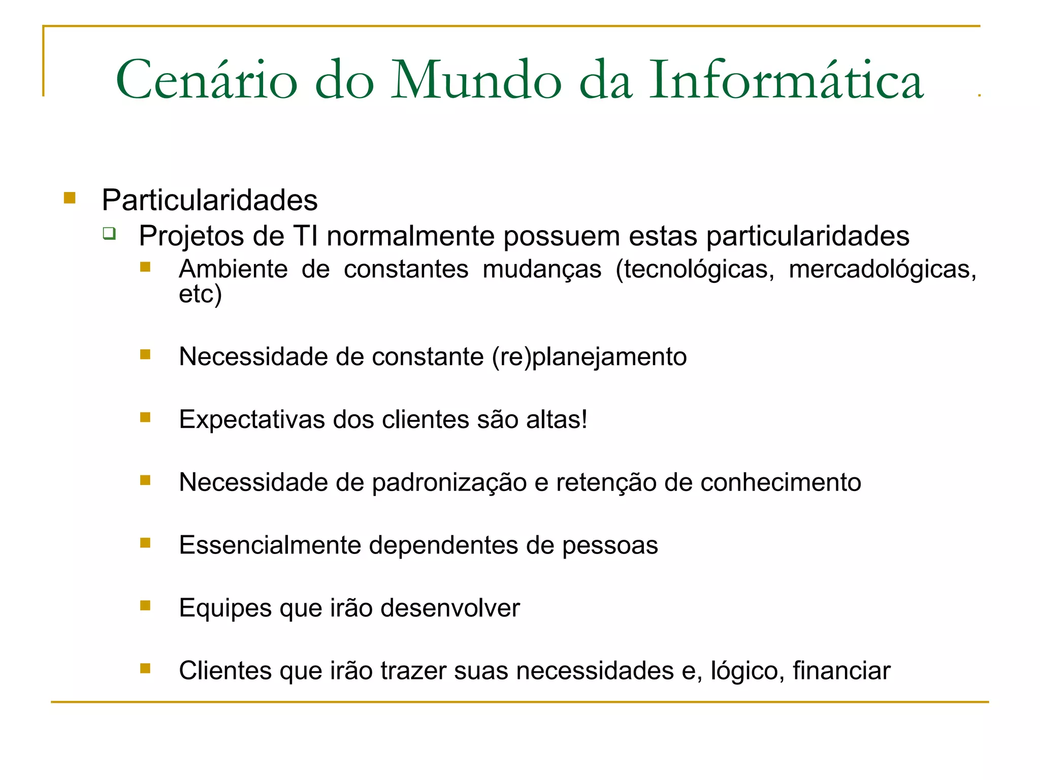 Cenário do Mundo da Informática
 Particularidades
 Projetos de TI normalmente possuem estas particularidades
 Ambiente de constantes mudanças (tecnológicas, mercadológicas,
etc)
 Necessidade de constante (re)planejamento
 Expectativas dos clientes são altas!
 Necessidade de padronização e retenção de conhecimento
 Essencialmente dependentes de pessoas
 Equipes que irão desenvolver
 Clientes que irão trazer suas necessidades e, lógico, financiar
 