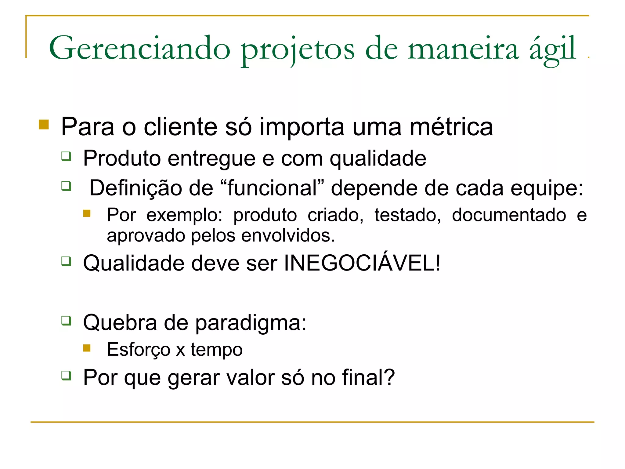 Gerenciando projetos de maneira ágil
 Para o cliente só importa uma métrica
 Produto entregue e com qualidade
 Definição de “funcional” depende de cada equipe:
 Por exemplo: produto criado, testado, documentado e
aprovado pelos envolvidos.
 Qualidade deve ser INEGOCIÁVEL!
 Quebra de paradigma:
 Esforço x tempo
 Por que gerar valor só no final?
 
