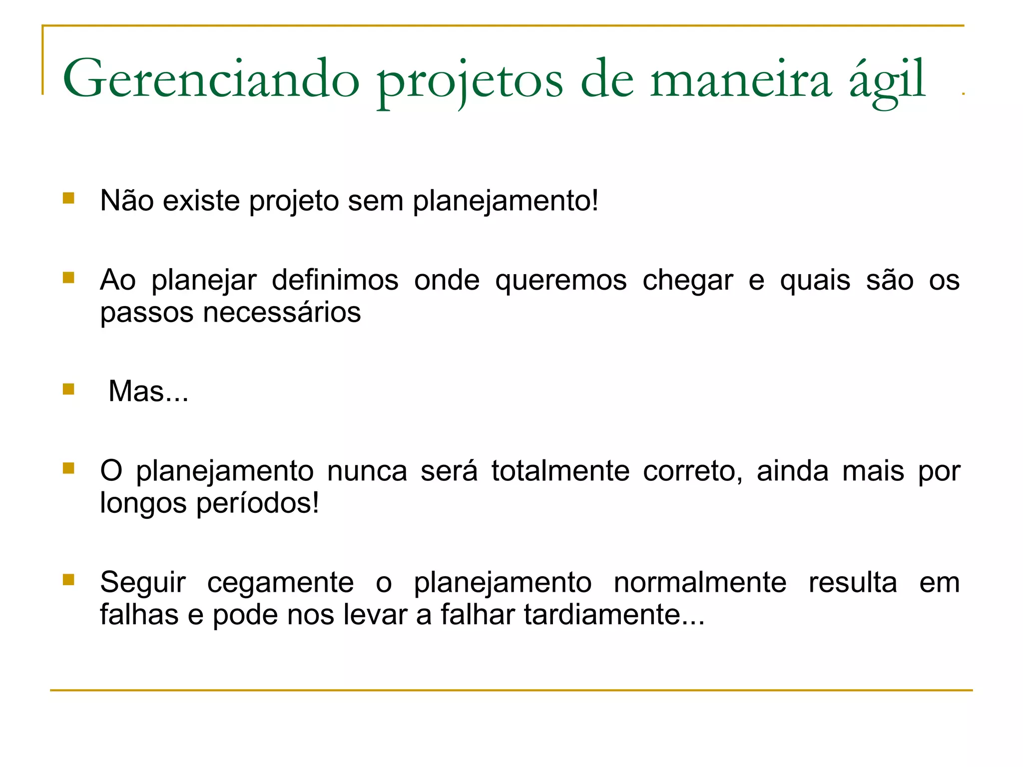 Gerenciando projetos de maneira ágil
 Não existe projeto sem planejamento!
 Ao planejar definimos onde queremos chegar e quais são os
passos necessários
 Mas...
 O planejamento nunca será totalmente correto, ainda mais por
longos períodos!
 Seguir cegamente o planejamento normalmente resulta em
falhas e pode nos levar a falhar tardiamente...
 