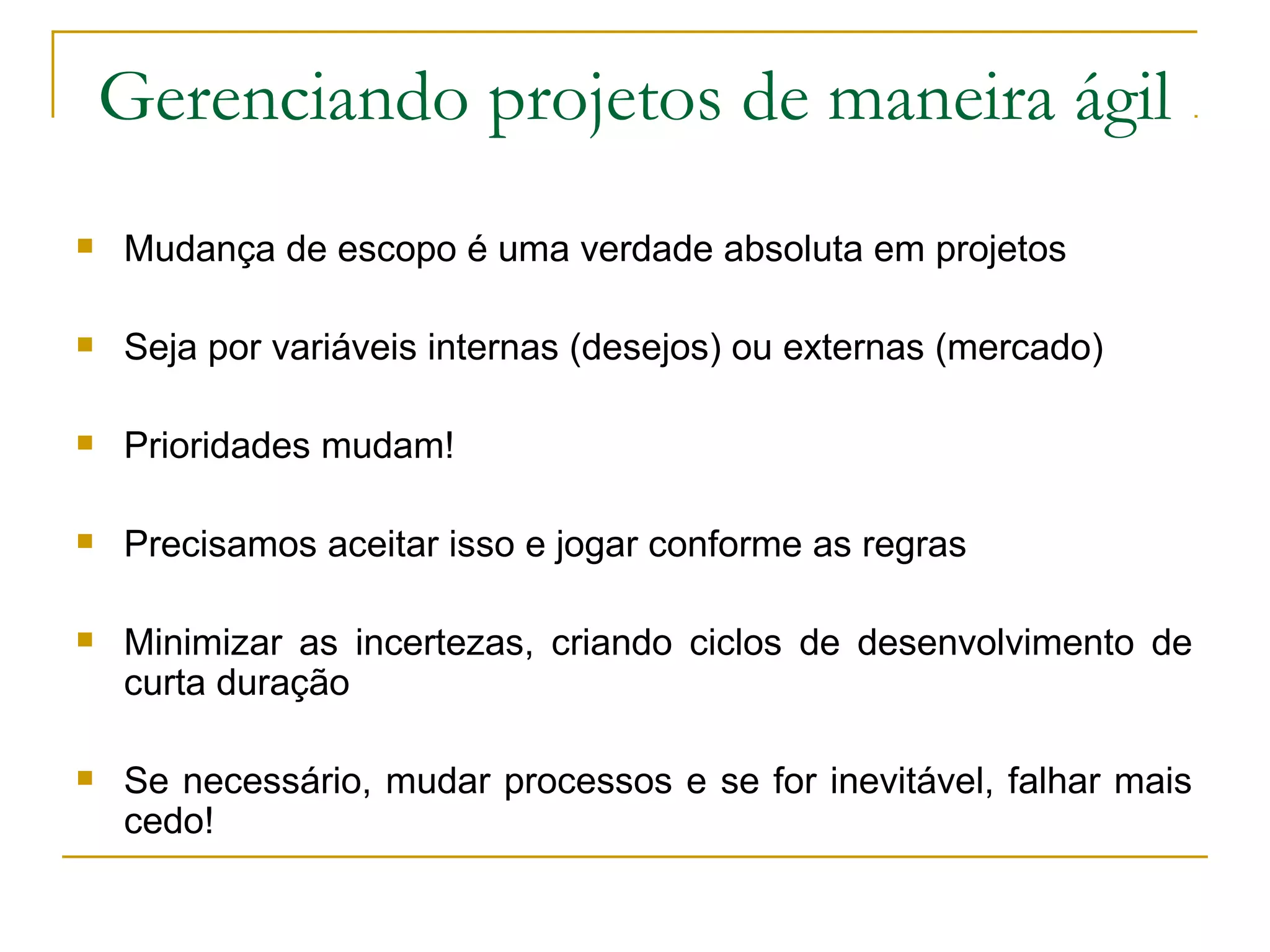 Gerenciando projetos de maneira ágil
 Mudança de escopo é uma verdade absoluta em projetos
 Seja por variáveis internas (desejos) ou externas (mercado)
 Prioridades mudam!
 Precisamos aceitar isso e jogar conforme as regras
 Minimizar as incertezas, criando ciclos de desenvolvimento de
curta duração
 Se necessário, mudar processos e se for inevitável, falhar mais
cedo!
 