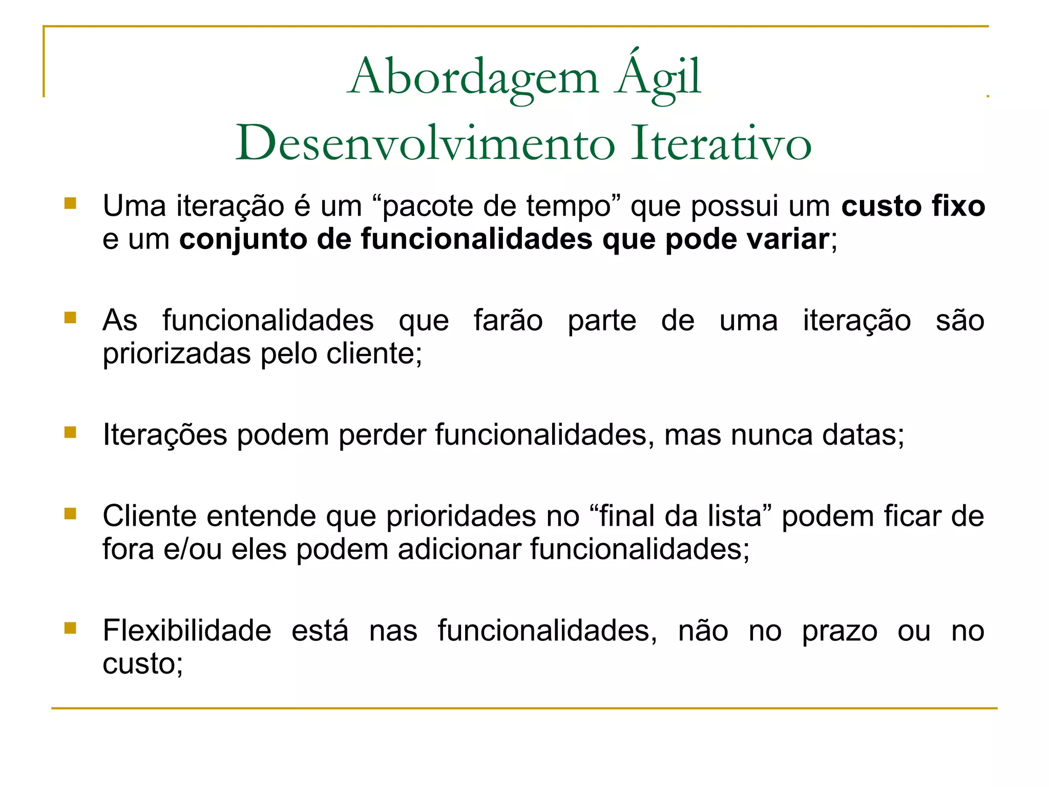 Abordagem Ágil
Desenvolvimento Iterativo
 Uma iteração é um “pacote de tempo” que possui um custo fixo
e um conjunto de funcionalidades que pode variar;
 As funcionalidades que farão parte de uma iteração são
priorizadas pelo cliente;
 Iterações podem perder funcionalidades, mas nunca datas;
 Cliente entende que prioridades no “final da lista” podem ficar de
fora e/ou eles podem adicionar funcionalidades;
 Flexibilidade está nas funcionalidades, não no prazo ou no
custo;
 