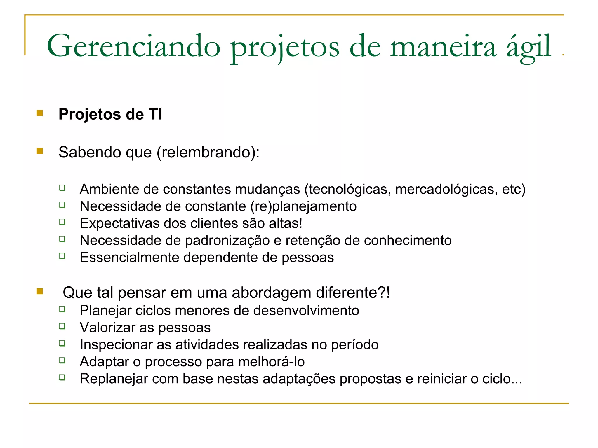 Gerenciando projetos de maneira ágil
 Projetos de TI
 Sabendo que (relembrando):
 Ambiente de constantes mudanças (tecnológicas, mercadológicas, etc)
 Necessidade de constante (re)planejamento
 Expectativas dos clientes são altas!
 Necessidade de padronização e retenção de conhecimento
 Essencialmente dependente de pessoas
 Que tal pensar em uma abordagem diferente?!
 Planejar ciclos menores de desenvolvimento
 Valorizar as pessoas
 Inspecionar as atividades realizadas no período
 Adaptar o processo para melhorá-lo
 Replanejar com base nestas adaptações propostas e reiniciar o ciclo...
 