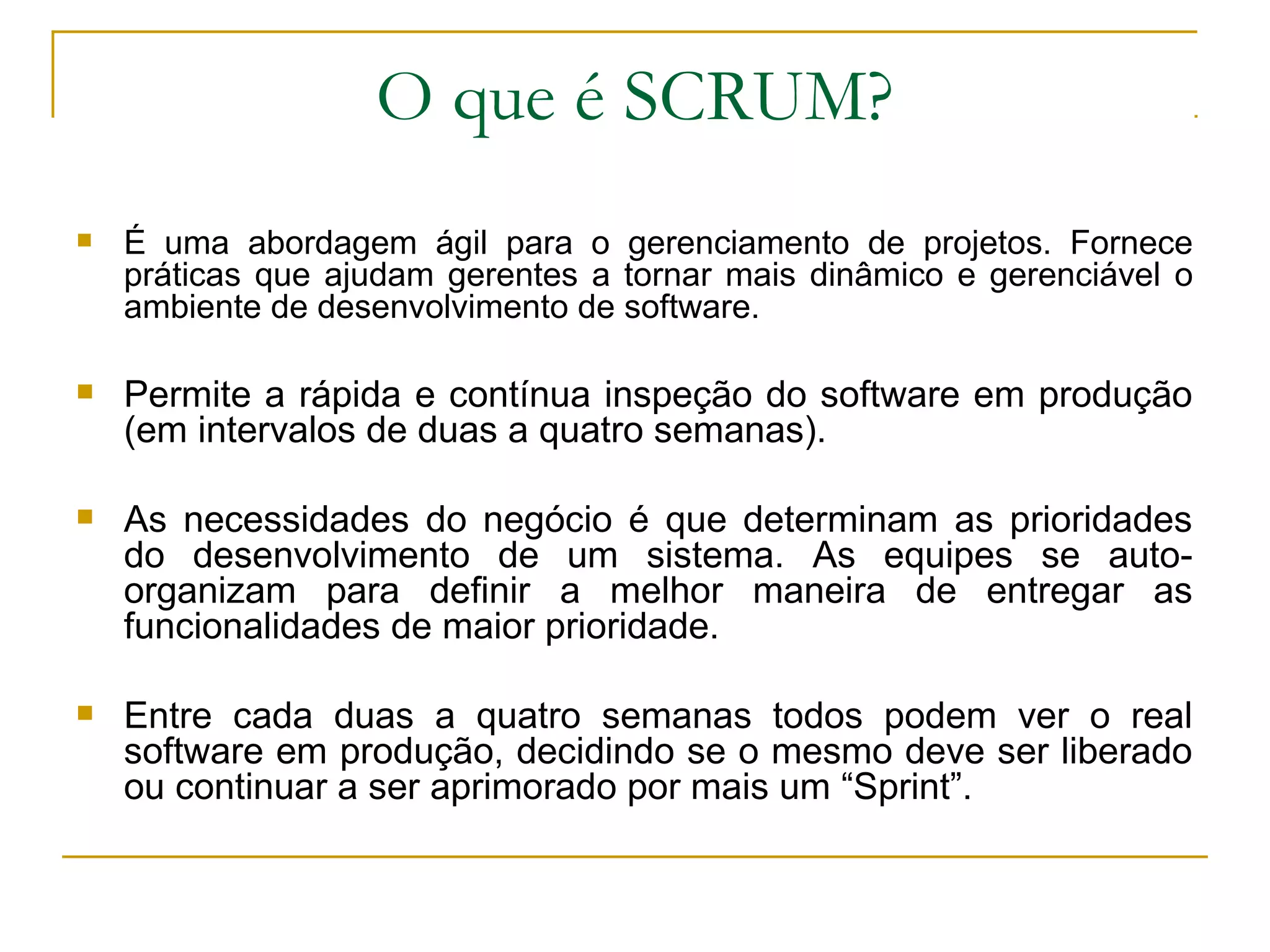 O que é SCRUM?
 É uma abordagem ágil para o gerenciamento de projetos. Fornece
práticas que ajudam gerentes a tornar mais dinâmico e gerenciável o
ambiente de desenvolvimento de software.
 Permite a rápida e contínua inspeção do software em produção
(em intervalos de duas a quatro semanas).
 As necessidades do negócio é que determinam as prioridades
do desenvolvimento de um sistema. As equipes se auto-
organizam para definir a melhor maneira de entregar as
funcionalidades de maior prioridade.
 Entre cada duas a quatro semanas todos podem ver o real
software em produção, decidindo se o mesmo deve ser liberado
ou continuar a ser aprimorado por mais um “Sprint”.
 