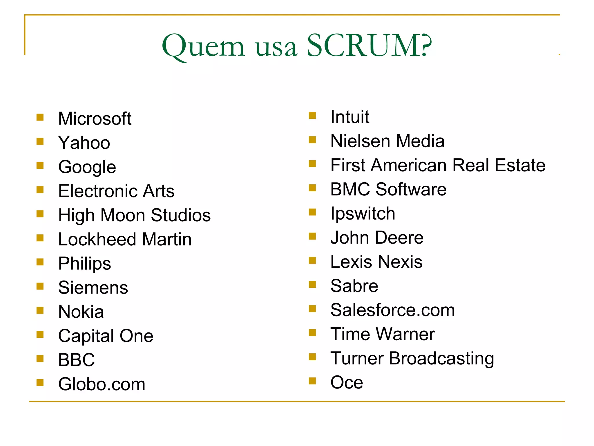 Quem usa SCRUM?
 Microsoft
 Yahoo
 Google
 Electronic Arts
 High Moon Studios
 Lockheed Martin
 Philips
 Siemens
 Nokia
 Capital One
 BBC
 Globo.com
 Intuit
 Nielsen Media
 First American Real Estate
 BMC Software
 Ipswitch
 John Deere
 Lexis Nexis
 Sabre
 Salesforce.com
 Time Warner
 Turner Broadcasting
 Oce
 