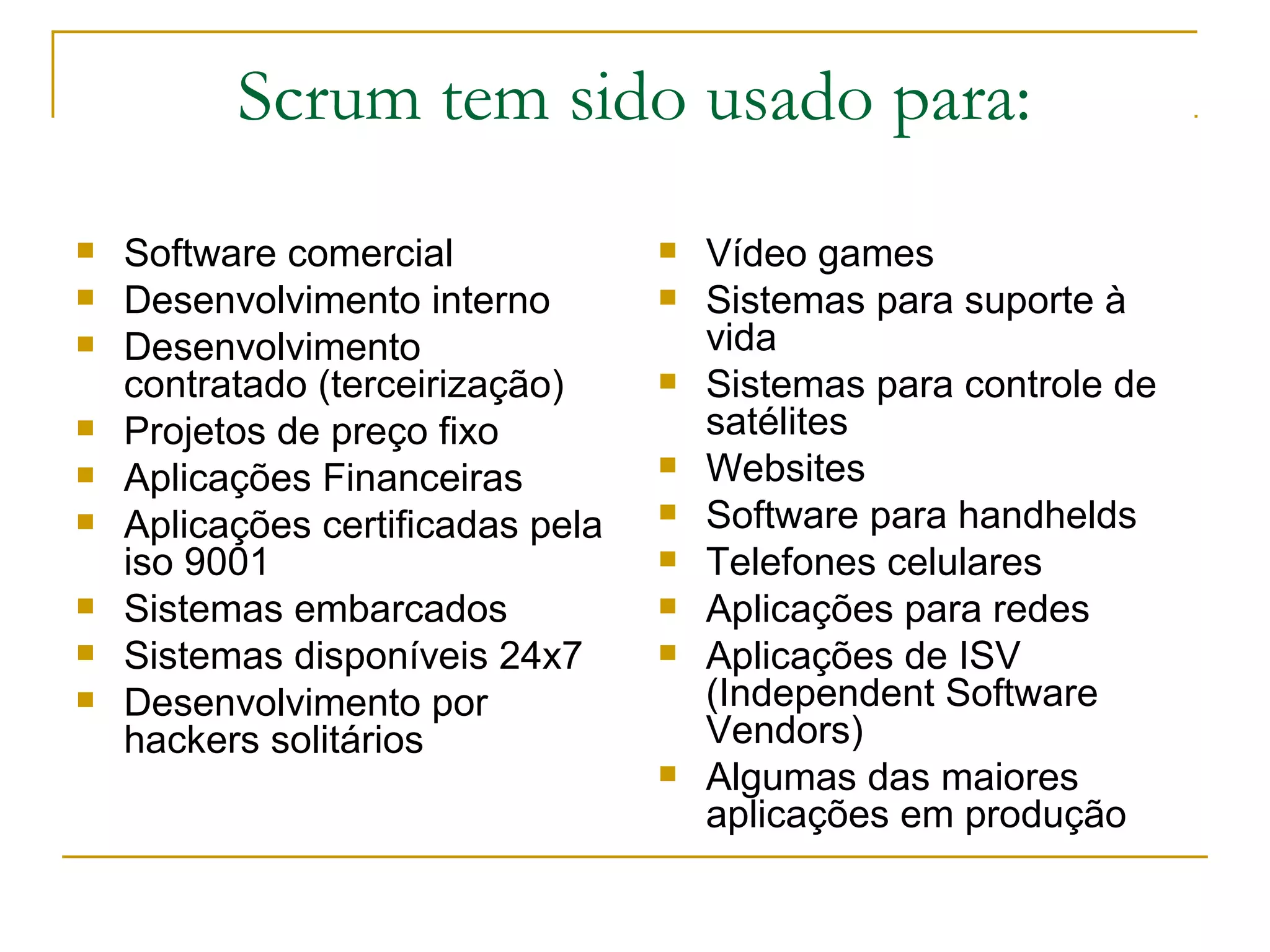 Scrum tem sido usado para:
 Software comercial
 Desenvolvimento interno
 Desenvolvimento
contratado (terceirização)
 Projetos de preço fixo
 Aplicações Financeiras
 Aplicações certificadas pela
iso 9001
 Sistemas embarcados
 Sistemas disponíveis 24x7
 Desenvolvimento por
hackers solitários
 Vídeo games
 Sistemas para suporte à
vida
 Sistemas para controle de
satélites
 Websites
 Software para handhelds
 Telefones celulares
 Aplicações para redes
 Aplicações de ISV
(Independent Software
Vendors)
 Algumas das maiores
aplicações em produção
 