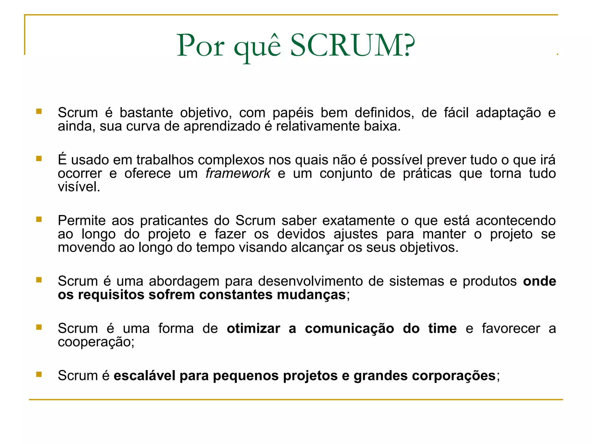 Por quê SCRUM?
 Scrum é bastante objetivo, com papéis bem definidos, de fácil adaptação e
ainda, sua curva de aprendizado é relativamente baixa.
 É usado em trabalhos complexos nos quais não é possível prever tudo o que irá
ocorrer e oferece um framework e um conjunto de práticas que torna tudo
visível.
 Permite aos praticantes do Scrum saber exatamente o que está acontecendo
ao longo do projeto e fazer os devidos ajustes para manter o projeto se
movendo ao longo do tempo visando alcançar os seus objetivos.
 Scrum é uma abordagem para desenvolvimento de sistemas e produtos onde
os requisitos sofrem constantes mudanças;
 Scrum é uma forma de otimizar a comunicação do time e favorecer a
cooperação;
 Scrum é escalável para pequenos projetos e grandes corporações;
 