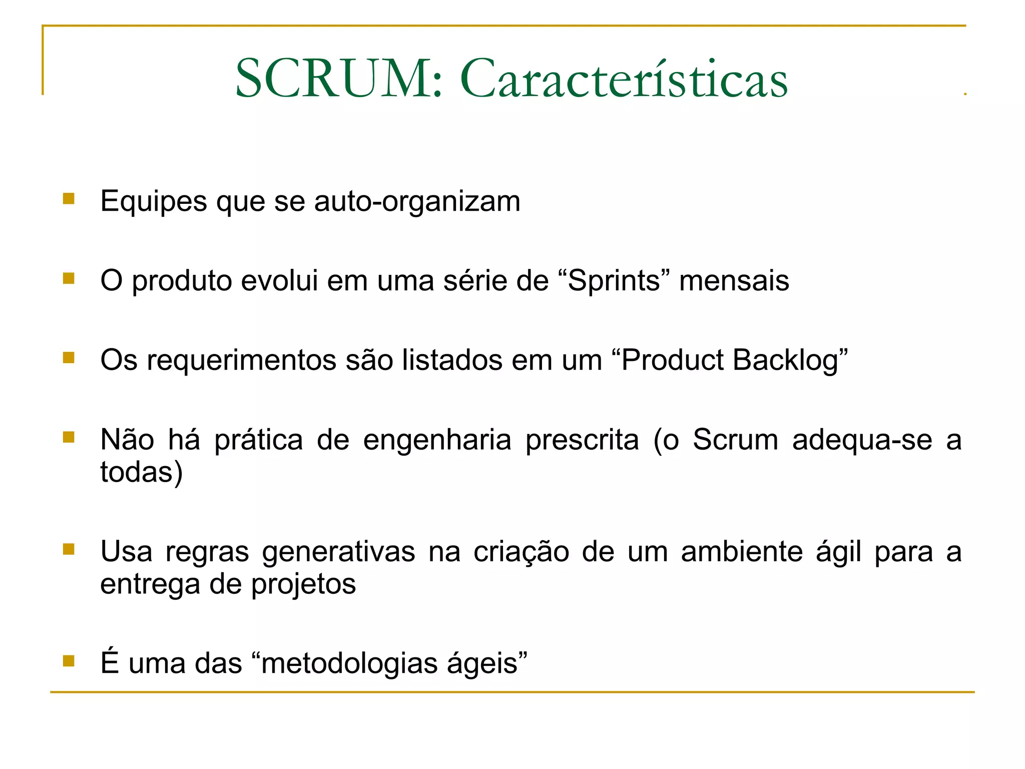 SCRUM: Características
 Equipes que se auto-organizam
 O produto evolui em uma série de “Sprints” mensais
 Os requerimentos são listados em um “Product Backlog”
 Não há prática de engenharia prescrita (o Scrum adequa-se a
todas)
 Usa regras generativas na criação de um ambiente ágil para a
entrega de projetos
 É uma das “metodologias ágeis”
 