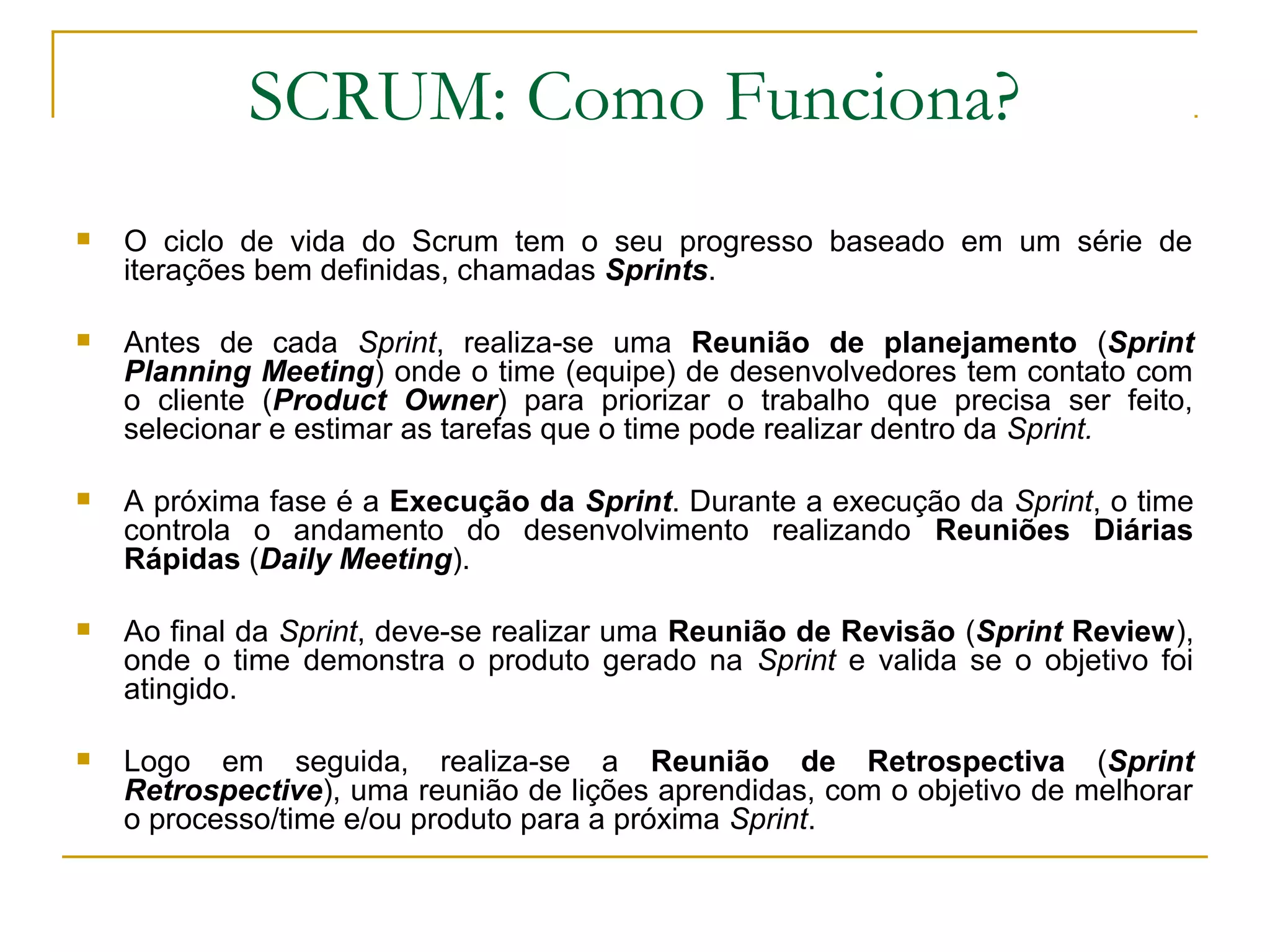 SCRUM: Como Funciona?
 O ciclo de vida do Scrum tem o seu progresso baseado em um série de
iterações bem definidas, chamadas Sprints.
 Antes de cada Sprint, realiza-se uma Reunião de planejamento (Sprint
Planning Meeting) onde o time (equipe) de desenvolvedores tem contato com
o cliente (Product Owner) para priorizar o trabalho que precisa ser feito,
selecionar e estimar as tarefas que o time pode realizar dentro da Sprint.
 A próxima fase é a Execução da Sprint. Durante a execução da Sprint, o time
controla o andamento do desenvolvimento realizando Reuniões Diárias
Rápidas (Daily Meeting).
 Ao final da Sprint, deve-se realizar uma Reunião de Revisão (Sprint Review),
onde o time demonstra o produto gerado na Sprint e valida se o objetivo foi
atingido.
 Logo em seguida, realiza-se a Reunião de Retrospectiva (Sprint
Retrospective), uma reunião de lições aprendidas, com o objetivo de melhorar
o processo/time e/ou produto para a próxima Sprint.
 