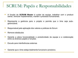 SCRUM: Papéis e Responsabilidades
 A função do SCRUM Master é cuidar da equipe, trabalhar com o product
owner, remover impedimentos, manter o processo funcionando.
 Representa a gerência para o projeto e permite que o time seja auto-
gerenciável;
 Responsável pela aplicação dos valores e práticas do Scrum
 Remove obstáculos
 Garante a plena funcionalidade e produtividade da equipe e a colaboração
entre os diversos papéis e funções
 Escudo para interferências externas
 Garante que o time esteja totalmente funcional e produtivo.
 