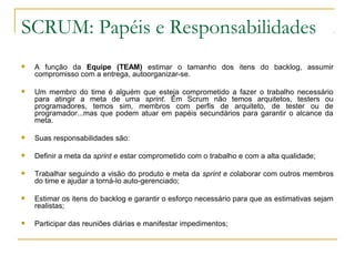SCRUM: Papéis e Responsabilidades
 A função da Equipe (TEAM) estimar o tamanho dos itens do backlog, assumir
compromisso com a entrega, autoorganizar-se.
 Um membro do time é alguém que esteja comprometido a fazer o trabalho necessário
para atingir a meta de uma sprint. Em Scrum não temos arquitetos, testers ou
programadores, temos sim, membros com perfis de arquiteto, de tester ou de
programador...mas que podem atuar em papéis secundários para garantir o alcance da
meta.
 Suas responsabilidades são:
 Definir a meta da sprint e estar comprometido com o trabalho e com a alta qualidade;
 Trabalhar seguindo a visão do produto e meta da sprint e colaborar com outros membros
do time e ajudar a torná-lo auto-gerenciado;
 Estimar os itens do backlog e garantir o esforço necessário para que as estimativas sejam
realistas;
 Participar das reuniões diárias e manifestar impedimentos;
 