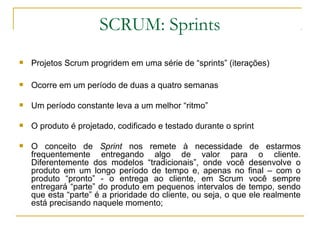 SCRUM: Sprints
 Projetos Scrum progridem em uma série de “sprints” (iterações)
 Ocorre em um período de duas a quatro semanas
 Um período constante leva a um melhor “ritmo”
 O produto é projetado, codificado e testado durante o sprint
 O conceito de Sprint nos remete à necessidade de estarmos
frequentemente entregando algo de valor para o cliente.
Diferentemente dos modelos “tradicionais”, onde você desenvolve o
produto em um longo período de tempo e, apenas no final – com o
produto “pronto” - o entrega ao cliente, em Scrum você sempre
entregará “parte” do produto em pequenos intervalos de tempo, sendo
que esta “parte” é a prioridade do cliente, ou seja, o que ele realmente
está precisando naquele momento;
 
