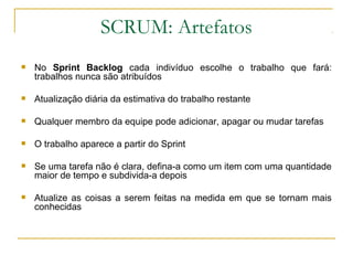 SCRUM: Artefatos
 No Sprint Backlog cada indivíduo escolhe o trabalho que fará:
trabalhos nunca são atribuídos
 Atualização diária da estimativa do trabalho restante
 Qualquer membro da equipe pode adicionar, apagar ou mudar tarefas
 O trabalho aparece a partir do Sprint
 Se uma tarefa não é clara, defina-a como um item com uma quantidade
maior de tempo e subdivida-a depois
 Atualize as coisas a serem feitas na medida em que se tornam mais
conhecidas
 