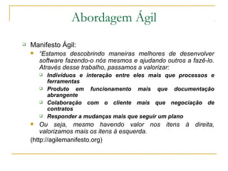 Abordagem Ágil
 Manifesto Ágil:
 “Estamos descobrindo maneiras melhores de desenvolver
software fazendo-o nós mesmos e ajudando outros a fazê-lo.
Através desse trabalho, passamos a valorizar:
 Indivíduos e interação entre eles mais que processos e
ferramentas
 Produto em funcionamento mais que documentação
abrangente
 Colaboração com o cliente mais que negociação de
contratos
 Responder a mudanças mais que seguir um plano
 Ou seja, mesmo havendo valor nos itens à direita,
valorizamos mais os itens à esquerda.
(http://agilemanifesto.org)
 