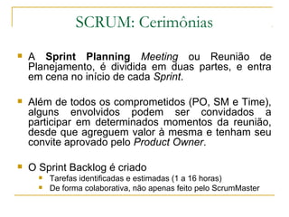 SCRUM: Cerimônias
 A Sprint Planning Meeting ou Reunião de
Planejamento, é dividida em duas partes, e entra
em cena no início de cada Sprint.
 Além de todos os comprometidos (PO, SM e Time),
alguns envolvidos podem ser convidados a
participar em determinados momentos da reunião,
desde que agreguem valor à mesma e tenham seu
convite aprovado pelo Product Owner.
 O Sprint Backlog é criado
 Tarefas identificadas e estimadas (1 a 16 horas)
 De forma colaborativa, não apenas feito pelo ScrumMaster
 