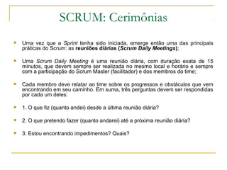 SCRUM: Cerimônias
 Uma vez que a Sprint tenha sido iniciada, emerge então uma das principais
práticas do Scrum: as reuniões diárias (Scrum Daily Meetings);
 Uma Scrum Daily Meeting é uma reunião diária, com duração exata de 15
minutos, que devem sempre ser realizada no mesmo local e horário e sempre
com a participação do Scrum Master (facilitador) e dos membros do time;
 Cada membro deve relatar ao time sobre os progressos e obstáculos que vem
encontrando em seu caminho. Em suma, três perguntas devem ser respondidas
por cada um deles:
 1. O que fiz (quanto andei) desde a última reunião diária?
 2. O que pretendo fazer (quanto andarei) até a próxima reunião diária?
 3. Estou encontrando impedimentos? Quais?
 