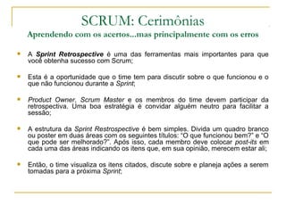 SCRUM: Cerimônias
Aprendendo com os acertos...mas principalmente com os erros
 A Sprint Retrospective é uma das ferramentas mais importantes para que
você obtenha sucesso com Scrum;
 Esta é a oportunidade que o time tem para discutir sobre o que funcionou e o
que não funcionou durante a Sprint;
 Product Owner, Scrum Master e os membros do time devem participar da
retrospectiva. Uma boa estratégia é convidar alguém neutro para facilitar a
sessão;
 A estrutura da Sprint Restrospective é bem simples. Divida um quadro branco
ou poster em duas áreas com os seguintes títulos: “O que funcionou bem?” e “O
que pode ser melhorado?”. Após isso, cada membro deve colocar post-its em
cada uma das áreas indicando os itens que, em sua opinião, merecem estar ali;
 Então, o time visualiza os itens citados, discute sobre e planeja ações a serem
tomadas para a próxima Sprint;
 