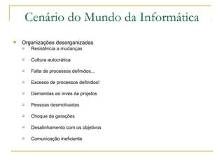 Cenário do Mundo da Informática
 Organizações desorganizadas
 Resistência a mudanças
 Cultura autocrática
 Falta de processos definidos...
 Excesso de processos definidos!
 Demandas ao invés de projetos
 Pessoas desmotivadas
 Choque de gerações
 Desalinhamento com os objetivos
 Comunicação ineficiente
 
