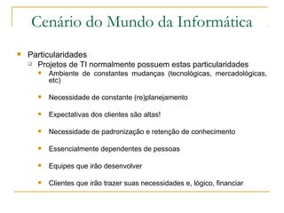 Cenário do Mundo da Informática
 Particularidades
 Projetos de TI normalmente possuem estas particularidades
 Ambiente de constantes mudanças (tecnológicas, mercadológicas,
etc)
 Necessidade de constante (re)planejamento
 Expectativas dos clientes são altas!
 Necessidade de padronização e retenção de conhecimento
 Essencialmente dependentes de pessoas
 Equipes que irão desenvolver
 Clientes que irão trazer suas necessidades e, lógico, financiar
 