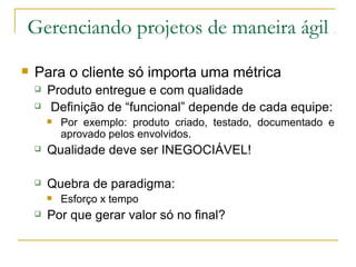Gerenciando projetos de maneira ágil
 Para o cliente só importa uma métrica
 Produto entregue e com qualidade
 Definição de “funcional” depende de cada equipe:
 Por exemplo: produto criado, testado, documentado e
aprovado pelos envolvidos.
 Qualidade deve ser INEGOCIÁVEL!
 Quebra de paradigma:
 Esforço x tempo
 Por que gerar valor só no final?
 