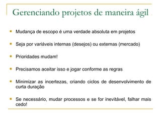 Gerenciando projetos de maneira ágil
 Mudança de escopo é uma verdade absoluta em projetos
 Seja por variáveis internas (desejos) ou externas (mercado)
 Prioridades mudam!
 Precisamos aceitar isso e jogar conforme as regras
 Minimizar as incertezas, criando ciclos de desenvolvimento de
curta duração
 Se necessário, mudar processos e se for inevitável, falhar mais
cedo!
 