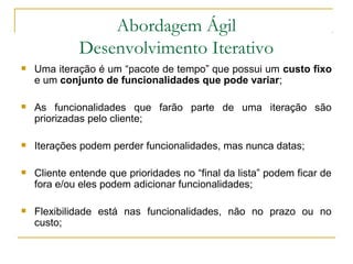 Abordagem Ágil
Desenvolvimento Iterativo
 Uma iteração é um “pacote de tempo” que possui um custo fixo
e um conjunto de funcionalidades que pode variar;
 As funcionalidades que farão parte de uma iteração são
priorizadas pelo cliente;
 Iterações podem perder funcionalidades, mas nunca datas;
 Cliente entende que prioridades no “final da lista” podem ficar de
fora e/ou eles podem adicionar funcionalidades;
 Flexibilidade está nas funcionalidades, não no prazo ou no
custo;
 
