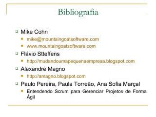 Bibliografia
 Mike Cohn
 mike@mountaingoatsoftware.com
 www.mountaingoatsoftware.com
 Flávio Stteffens
 http://mudandoumapequenaempresa.blogspot.com
 Alexandre Magno
 http://amagno.blogspot.com
 Paulo Pereira, Paula Torreão, Ana Sofia Marçal
 Entendendo Scrum para Gerenciar Projetos de Forma
Ágil
 