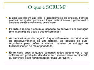 O que é SCRUM?
 É uma abordagem ágil para o gerenciamento de projetos. Fornece
práticas que ajudam gerentes a tornar mais dinâmico e gerenciável o
ambiente de desenvolvimento de software.
 Permite a rápida e contínua inspeção do software em produção
(em intervalos de duas a quatro semanas).
 As necessidades do negócio é que determinam as prioridades
do desenvolvimento de um sistema. As equipes se auto-
organizam para definir a melhor maneira de entregar as
funcionalidades de maior prioridade.
 Entre cada duas a quatro semanas todos podem ver o real
software em produção, decidindo se o mesmo deve ser liberado
ou continuar a ser aprimorado por mais um “Sprint”.
 