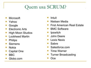 Quem usa SCRUM?
 Microsoft
 Yahoo
 Google
 Electronic Arts
 High Moon Studios
 Lockheed Martin
 Philips
 Siemens
 Nokia
 Capital One
 BBC
 Globo.com
 Intuit
 Nielsen Media
 First American Real Estate
 BMC Software
 Ipswitch
 John Deere
 Lexis Nexis
 Sabre
 Salesforce.com
 Time Warner
 Turner Broadcasting
 Oce
 