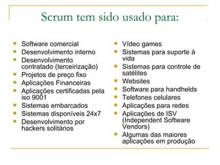 Scrum tem sido usado para:
 Software comercial
 Desenvolvimento interno
 Desenvolvimento
contratado (terceirização)
 Projetos de preço fixo
 Aplicações Financeiras
 Aplicações certificadas pela
iso 9001
 Sistemas embarcados
 Sistemas disponíveis 24x7
 Desenvolvimento por
hackers solitários
 Vídeo games
 Sistemas para suporte à
vida
 Sistemas para controle de
satélites
 Websites
 Software para handhelds
 Telefones celulares
 Aplicações para redes
 Aplicações de ISV
(Independent Software
Vendors)
 Algumas das maiores
aplicações em produção
 