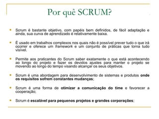 Por quê SCRUM?
 Scrum é bastante objetivo, com papéis bem definidos, de fácil adaptação e
ainda, sua curva de aprendizado é relativamente baixa.
 É usado em trabalhos complexos nos quais não é possível prever tudo o que irá
ocorrer e oferece um framework e um conjunto de práticas que torna tudo
visível.
 Permite aos praticantes do Scrum saber exatamente o que está acontecendo
ao longo do projeto e fazer os devidos ajustes para manter o projeto se
movendo ao longo do tempo visando alcançar os seus objetivos.
 Scrum é uma abordagem para desenvolvimento de sistemas e produtos onde
os requisitos sofrem constantes mudanças;
 Scrum é uma forma de otimizar a comunicação do time e favorecer a
cooperação;
 Scrum é escalável para pequenos projetos e grandes corporações;
 