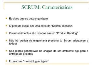 SCRUM: Características
 Equipes que se auto-organizam
 O produto evolui em uma série de “Sprints” mensais
 Os requerimentos são listados em um “Product Backlog”
 Não há prática de engenharia prescrita (o Scrum adequa-se a
todas)
 Usa regras generativas na criação de um ambiente ágil para a
entrega de projetos
 É uma das “metodologias ágeis”
 