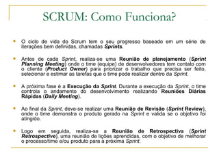 SCRUM: Como Funciona?
 O ciclo de vida do Scrum tem o seu progresso baseado em um série de
iterações bem definidas, chamadas Sprints.
 Antes de cada Sprint, realiza-se uma Reunião de planejamento (Sprint
Planning Meeting) onde o time (equipe) de desenvolvedores tem contato com
o cliente (Product Owner) para priorizar o trabalho que precisa ser feito,
selecionar e estimar as tarefas que o time pode realizar dentro da Sprint.
 A próxima fase é a Execução da Sprint. Durante a execução da Sprint, o time
controla o andamento do desenvolvimento realizando Reuniões Diárias
Rápidas (Daily Meeting).
 Ao final da Sprint, deve-se realizar uma Reunião de Revisão (Sprint Review),
onde o time demonstra o produto gerado na Sprint e valida se o objetivo foi
atingido.
 Logo em seguida, realiza-se a Reunião de Retrospectiva (Sprint
Retrospective), uma reunião de lições aprendidas, com o objetivo de melhorar
o processo/time e/ou produto para a próxima Sprint.
 