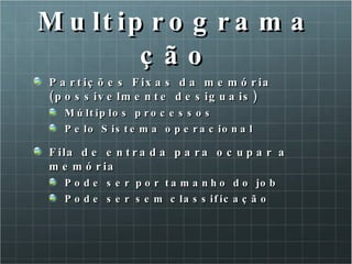 Multiprogramação Partições Fixas da memória (possivelmente desiguais) Múltiplos processos Pelo Sistema operacional Fila de entrada para ocupar a memória Pode ser por tamanho do job Pode ser sem classificação 