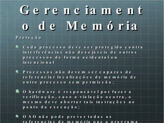 Gerenciamento de Memória Proteção Cada processo deve ser protegido contra interferências não desejáveis de outros processos de forma acidental ou intencional Processos não devem ser capazes de referenciar localizações de memória de outro processo sem permissão; O hardware é responsável por fazer a verificação, caso a violação ocorra, o mesmo deve abortar tais instruções no ponto da execução; O SO não pode prever todas as referencias de memória que o programa fará (custo muito alto). 
