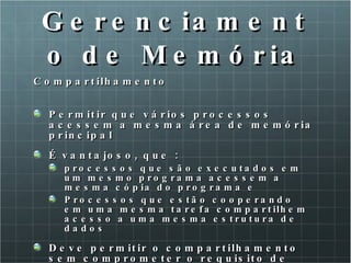 Gerenciamento de Memória Compartilhamento Permitir que vários processos acessem a mesma área de memória principal É vantajoso, que : processos que são executados em um mesmo programa acessem a mesma cópia do programa e Processos que estão cooperando em uma mesma tarefa compartilhem acesso a uma mesma estrutura de dados Deve permitir o compartilhamento sem comprometer o requisito de proteção 