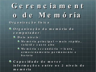 Gerenciamento de Memória Organização física Organização da memória do computador: Dois níveis:  Memória principal -> mais rápida, volátil e custo alto Memória secundária -> lenta, armazenamento permanente e barata Capacidade de mover informações entre os 2 níveis de memória 