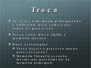 Troca As vezes a memória principal não é suficiente para armazenar todos os processos Troca entre disco rígido e memória intenso. Duas estratégias Troca (trazer o processo inteiro para execução) Memória Virtual (execução mesmo que parcialmente na memória principal). 