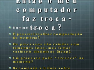 Então o meu computador faz troca-troca? Hummmm...... É possível realizar compactação de memória? Os processos são criados com tamanhos fixos, mas temos variáveis dinâmicas (heap). Um processo pode “crescer” na memória? Recomendo a leitura sobre pilhas! 