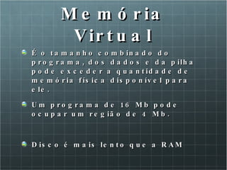 Memória Virtual É o tamanho combinado do programa, dos dados e da pilha pode exceder a quantidade de memória física disponível para ele. Um programa de 16 Mb pode ocupar um região de 4 Mb. Disco é mais lento que a RAM 