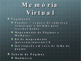 Memória Virtual Paginação  Páginas – espaço do endereço virtual que é dividido para receber dados. Mapeamento de Páginas e Molduras. Bit de mapeamento (presente/ausente) X Interrupção em caso de falha de página Tabela de Páginas Multiníveis 