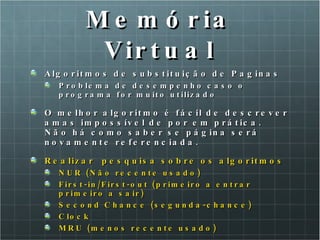 Memória Virtual Algoritmos de substituição de Paginas Problema de desempenho caso o programa for muito utilizado O melhor algoritmo é fácil de descrever amas impossível de por em prática. Não há como saber se página será novamente referenciada.  Realizar  pesquisa sobre os algoritmos  NUR (Não recente usado) First-in/First-out (primeiro a entrar primeiro a sair) Second Chance (segunda-chance)  Clock MRU (menos recente usado) 