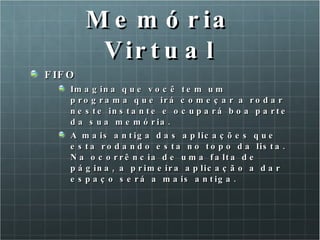Memória Virtual FIFO Imagina que você tem um programa que irá começar a rodar neste instante e ocupará boa parte da sua memória.  A mais antiga das aplicações que esta rodando esta no topo da lista. Na ocorrência de uma falta de página, a primeira aplicação a dar espaço será a mais antiga. 