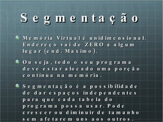 Segmentação Memória Virtual é unidimensional. Endereço vai de ZERO a algum lugar (end. Maximo). Ou seja, todo o seu programa deve estar alocado uma porção contínua na memória. Segmentação é a possibilidade de dar espaços independentes para que cada tabela do programa possa usar. Pode crescer ou diminuir de tamanho sem afetarem uns aos outros. 