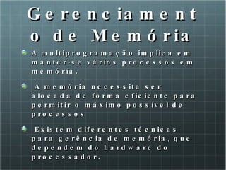 Gerenciamento de Memória A multiprogramação implica em manter-se vários processos em memória. A memória necessita ser alocada de forma eficiente para permitir o máximo possível de processos Existem diferentes técnicas para gerência de memória, que dependem do hardware do processador. 