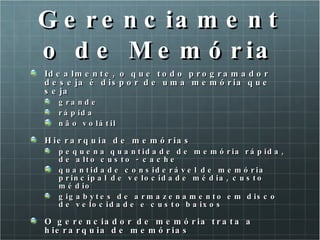 Gerenciamento de Memória Idealmente, o que todo programador deseja é dispor de uma memória que seja grande rápida não volátil Hierarquia de memórias  pequena quantidade de memória rápida, de alto custo - cache  quantidade considerável de memória principal de velocidade média, custo médio gigabytes de armazenamento em disco de velocidade e custo baixos O gerenciador de memória trata a hierarquia de memórias 