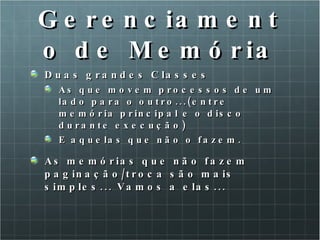 Gerenciamento de Memória Duas grandes Classes As que movem processos de um lado para o outro...(entre memória principal e o disco durante execução) E aquelas que não o fazem. As memórias que não fazem paginação/troca são mais simples... Vamos a elas... 