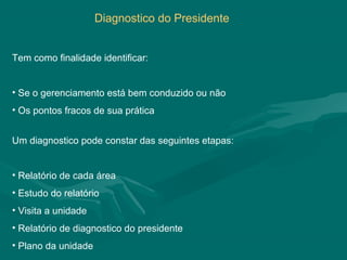 Diagnostico do Presidente


Tem como finalidade identificar:


• Se o gerenciamento está bem conduzido ou não
• Os pontos fracos de sua prática


Um diagnostico pode constar das seguintes etapas:


• Relatório de cada área
• Estudo do relatório
• Visita a unidade
• Relatório de diagnostico do presidente
• Plano da unidade
 