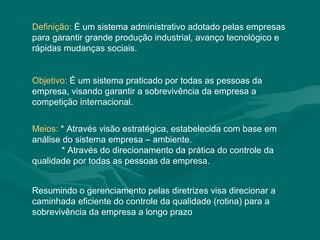 Definição: É um sistema administrativo adotado pelas empresas
para garantir grande produção industrial, avanço tecnológico e
rápidas mudanças sociais.


Objetivo: É um sistema praticado por todas as pessoas da
empresa, visando garantir a sobrevivência da empresa a
competição internacional.


Meios: * Através visão estratégica, estabelecida com base em
análise do sistema empresa – ambiente.
       * Através do direcionamento da prática do controle da
qualidade por todas as pessoas da empresa.


Resumindo o gerenciamento pelas diretrizes visa direcionar a
caminhada eficiente do controle da qualidade (rotina) para a
sobrevivência da empresa a longo prazo
 