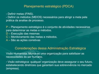 Planejamento estratégico (PDCA)

- Definir metas (FINS).
- Definir os métodos (MEIOS) necessários para atingir a meta pela
prática da analise de processo.

P – Planejamento estratégico é o conjunto de atividades necessárias
para determinar as metas e métodos.
D – Execução das mesmas
C – Monitoramento das metas e métodos.
A – São as ações corretivas


       Considerações dessa Administração Estratégica
Visão Humanista: Monta-se uma organização para satisfazer as
necessidades do ser humano.
- Visão estratégica: qualquer organização deve assegurar o seu futuro,
estabelecendo diretrizes que garantam sua sobrevivência no mercado
(empresa).
 