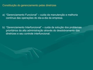 Constituição do gerenciamento pelas diretrizes


a) “Gerenciamento Funcional” – cuida da manutenção e melhoria
   contínua das operações do dia-a-dia da empresa.


b) “Gerenciamento Interfuncional” – cuida da solução dos problemas
   prioritários da alta administração através do desdobramento das
   diretrizes e seu controle interfuncional.
 